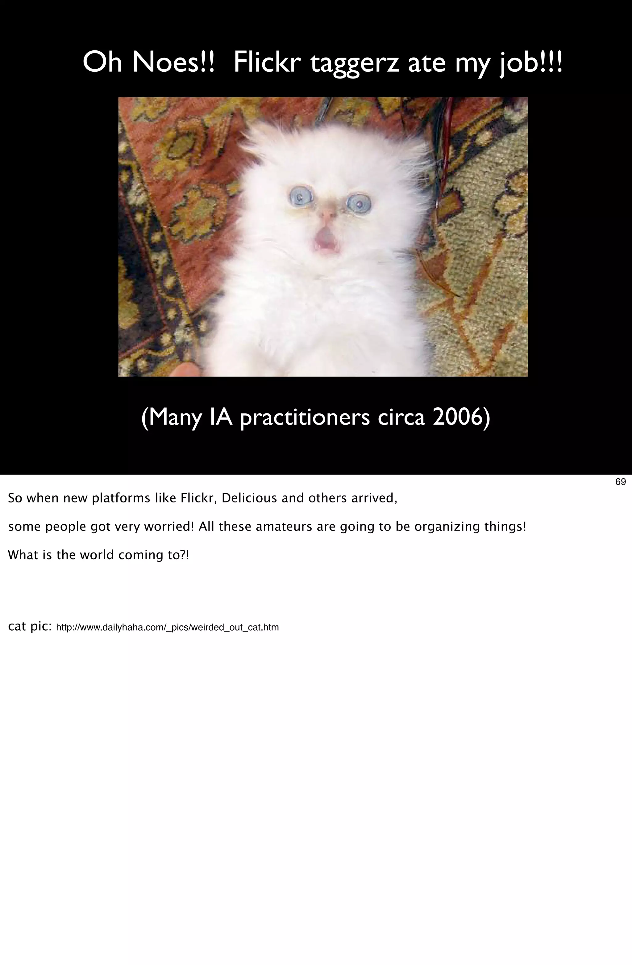 Oh Noes!! Flickr taggerz ate my job!!!




                             (Many IA practitioners circa 2006)

                                                                                      69
So when new platforms like Flickr, Delicious and others arrived,

some people got very worried! All these amateurs are going to be organizing things!

What is the world coming to?!




cat pic:   http://www.dailyhaha.com/_pics/weirded_out_cat.htm
 