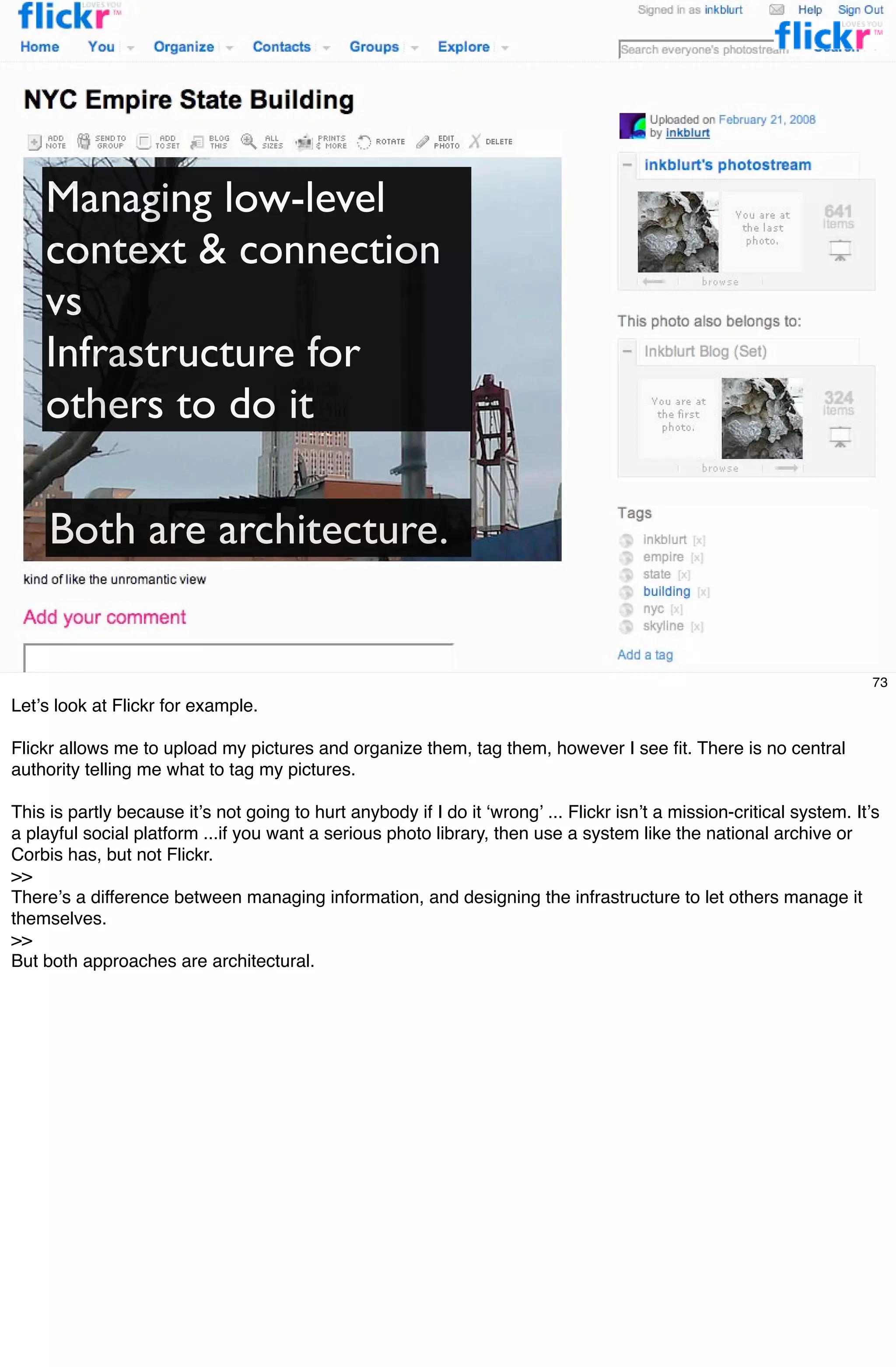 Managing low-level
    context & connection
    vs
    Infrastructure for
    others to do it

     Both are architecture.


                                                                                                                        73
Letʼs look at Flickr for example.

Flickr allows me to upload my pictures and organize them, tag them, however I see ﬁt. There is no central
authority telling me what to tag my pictures.

This is partly because itʼs not going to hurt anybody if I do it ʻwrongʼ ... Flickr isnʼt a mission-critical system. Itʼs
a playful social platform ...if you want a serious photo library, then use a system like the national archive or
Corbis has, but not Flickr.
>>
Thereʼs a difference between managing information, and designing the infrastructure to let others manage it
themselves.
>>
But both approaches are architectural.
 