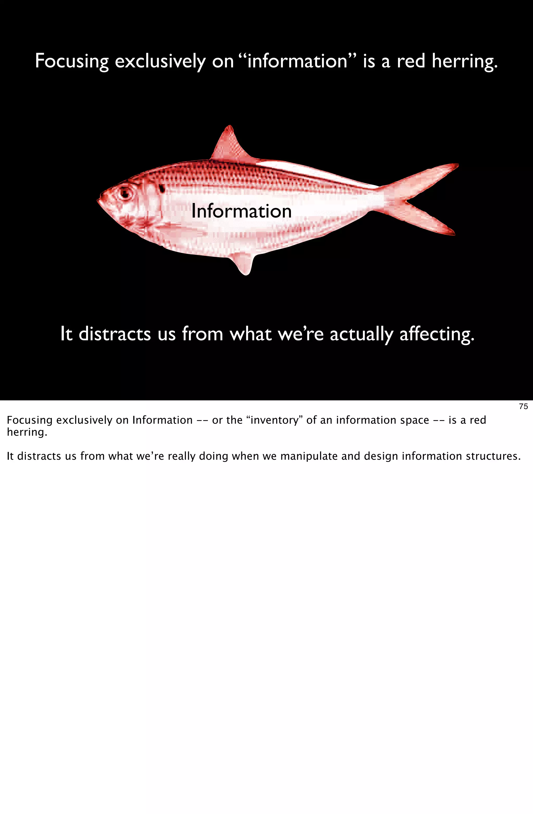 Focusing exclusively on “information” is a red herring.




                                   Information




          It distracts us from what we’re actually affecting.


                                                                                                 75
Focusing exclusively on Information -- or the “inventory” of an information space -- is a red
herring.

It distracts us from what we’re really doing when we manipulate and design information structures.
 