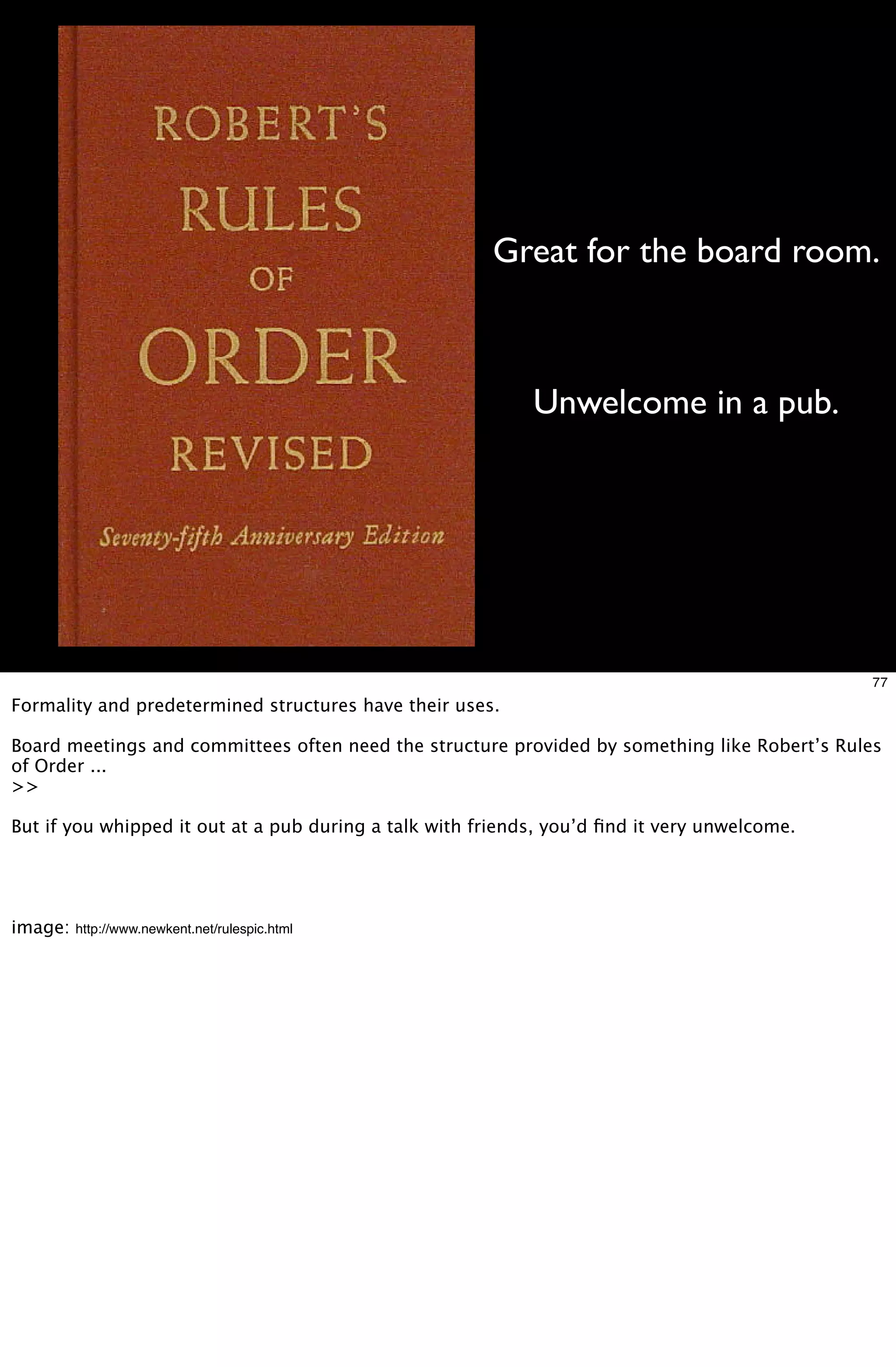 Great for the board room.



                                                            Unwelcome in a pub.




                                                                                              77
Formality and predetermined structures have their uses.

Board meetings and committees often need the structure provided by something like Robert’s Rules
of Order ...
>>

But if you whipped it out at a pub during a talk with friends, you’d ﬁnd it very unwelcome.




image:   http://www.newkent.net/rulespic.html
 