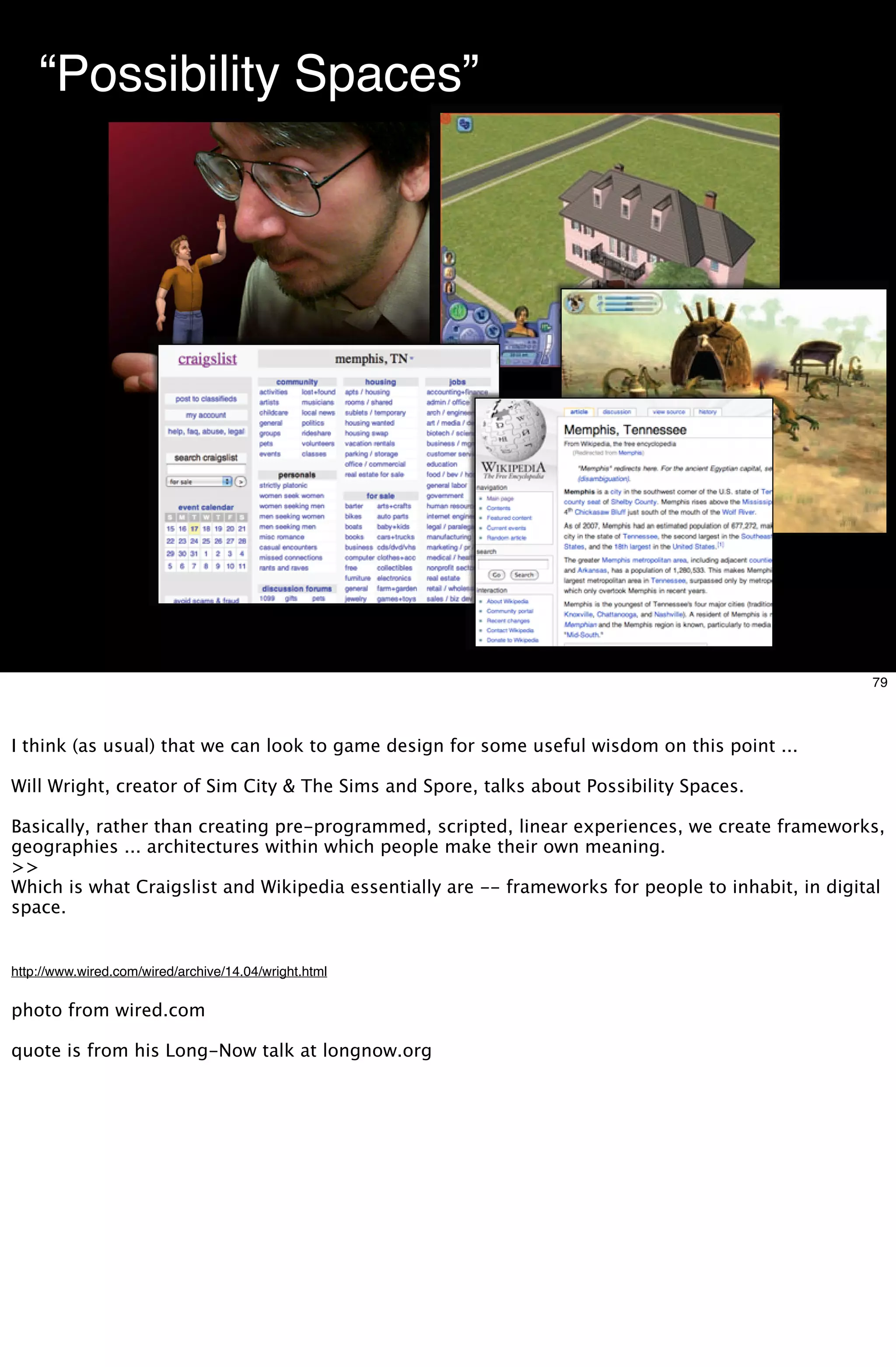 “Possibility Spaces”




                                                                      Will Wright




                                                                                                    79



I think (as usual) that we can look to game design for some useful wisdom on this point ...

Will Wright, creator of Sim City & The Sims and Spore, talks about Possibility Spaces.

Basically, rather than creating pre-programmed, scripted, linear experiences, we create frameworks,
geographies ... architectures within which people make their own meaning.
>>
Which is what Craigslist and Wikipedia essentially are -- frameworks for people to inhabit, in digital
space.


http://www.wired.com/wired/archive/14.04/wright.html


photo from wired.com

quote is from his Long-Now talk at longnow.org
 