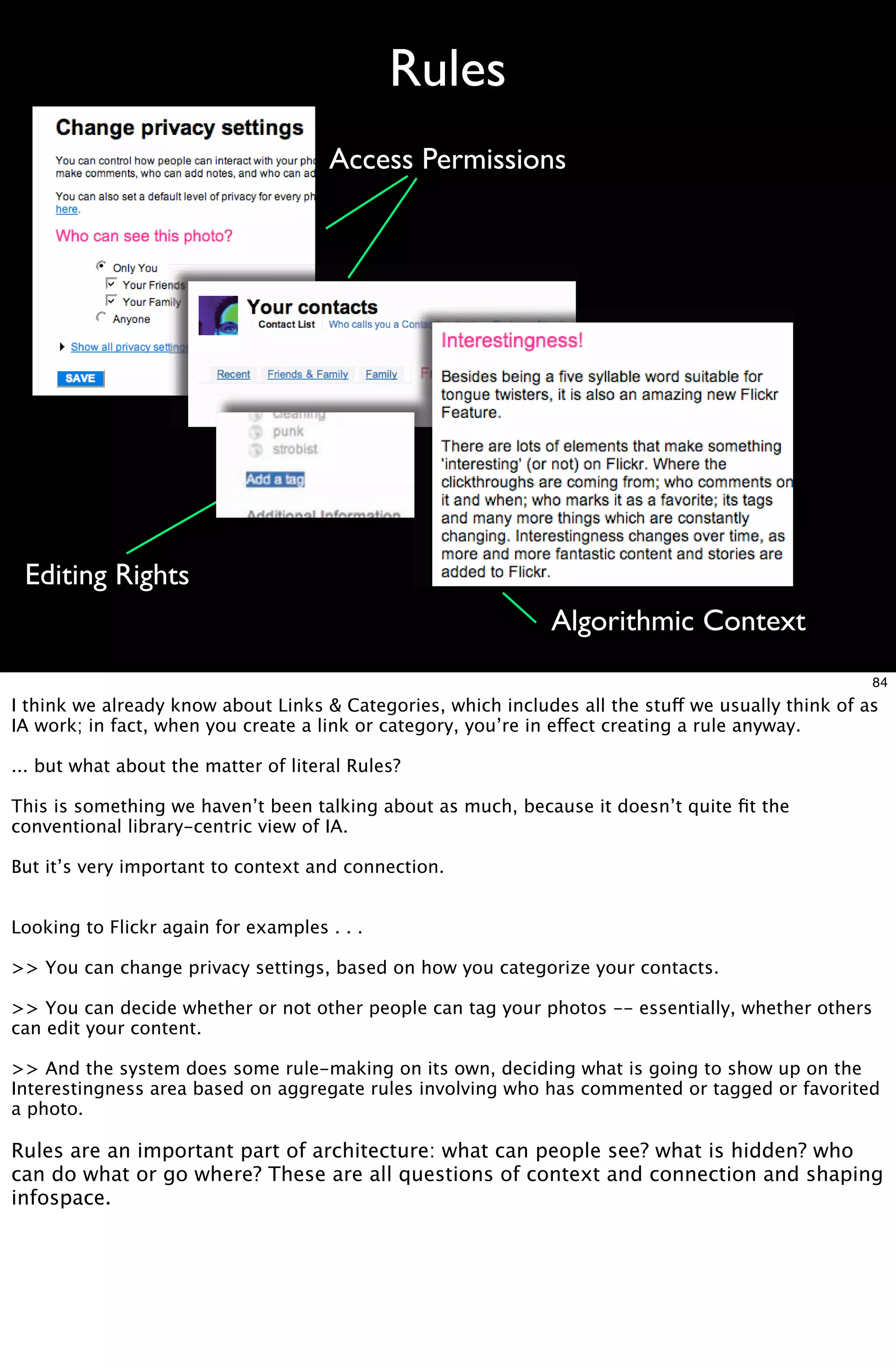 Rules
                                      Access Permissions




 Editing Rights
                                                              Algorithmic Context
                                                                                                    84
I think we already know about Links & Categories, which includes all the stuff we usually think of as
IA work; in fact, when you create a link or category, you’re in effect creating a rule anyway.

... but what about the matter of literal Rules?

This is something we haven’t been talking about as much, because it doesn’t quite ﬁt the
conventional library-centric view of IA.

But it’s very important to context and connection.


Looking to Flickr again for examples . . .

>> You can change privacy settings, based on how you categorize your contacts.

>> You can decide whether or not other people can tag your photos -- essentially, whether others
can edit your content.

>> And the system does some rule-making on its own, deciding what is going to show up on the
Interestingness area based on aggregate rules involving who has commented or tagged or favorited
a photo.

Rules are an important part of architecture: what can people see? what is hidden? who
can do what or go where? These are all questions of context and connection and shaping
infospace.
 