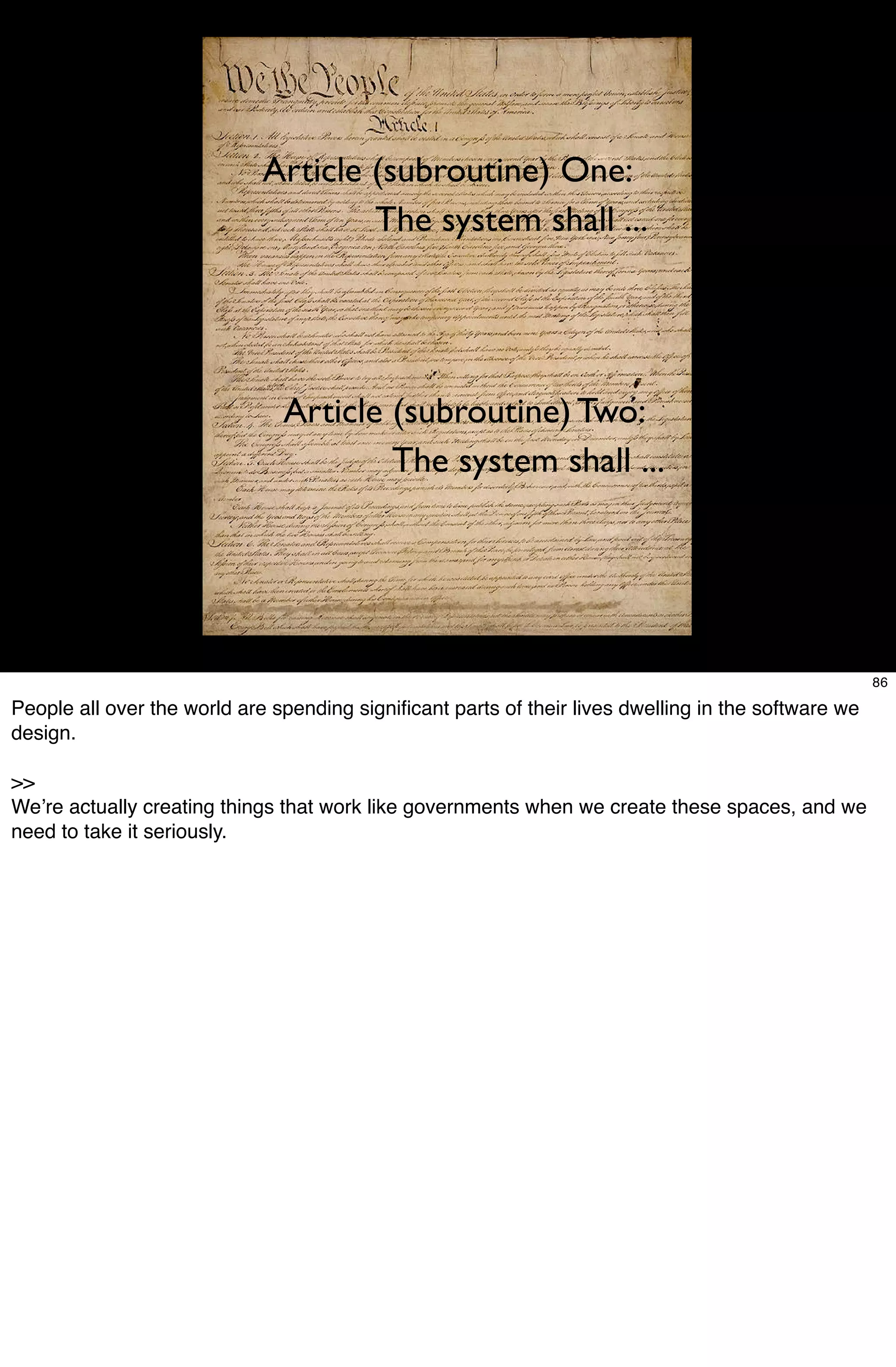 Article (subroutine) One:
                                     The system shall ...




                               Article (subroutine) Two:
                                       The system shall ...




                                                                                                     86

People all over the world are spending signiﬁcant parts of their lives dwelling in the software we
design.

>>
Weʼre actually creating things that work like governments when we create these spaces, and we
need to take it seriously.
 