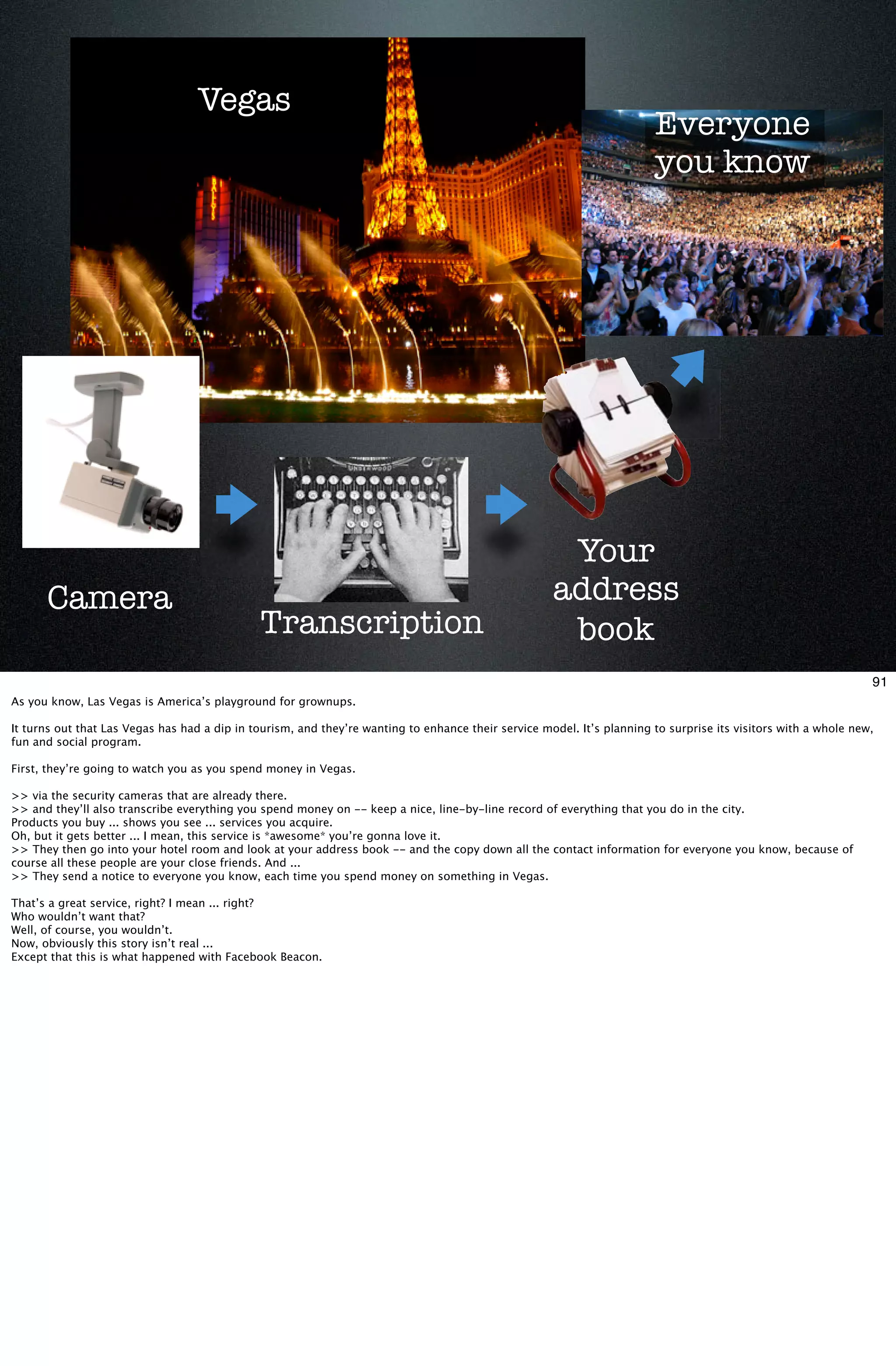 Vegas
                                                                                                                        Everyone
                                                                                                                        you know




                                                                                                      Your
      Camera                                                                                         address
                                              Transcription                                           book
                                                                                                                                                                 91
As you know, Las Vegas is America’s playground for grownups.

It turns out that Las Vegas has had a dip in tourism, and they’re wanting to enhance their service model. It’s planning to surprise its visitors with a whole new,
fun and social program.

First, they’re going to watch you as you spend money in Vegas.

>> via the security cameras that are already there.
>> and they’ll also transcribe everything you spend money on -- keep a nice, line-by-line record of everything that you do in the city.
Products you buy ... shows you see ... services you acquire.
Oh, but it gets better ... I mean, this service is *awesome* you’re gonna love it.
>> They then go into your hotel room and look at your address book -- and the copy down all the contact information for everyone you know, because of
course all these people are your close friends. And ...
>> They send a notice to everyone you know, each time you spend money on something in Vegas.

That’s a great service, right? I mean ... right?
Who wouldn’t want that?
Well, of course, you wouldn’t.
Now, obviously this story isn’t real ...
Except that this is what happened with Facebook Beacon.
 