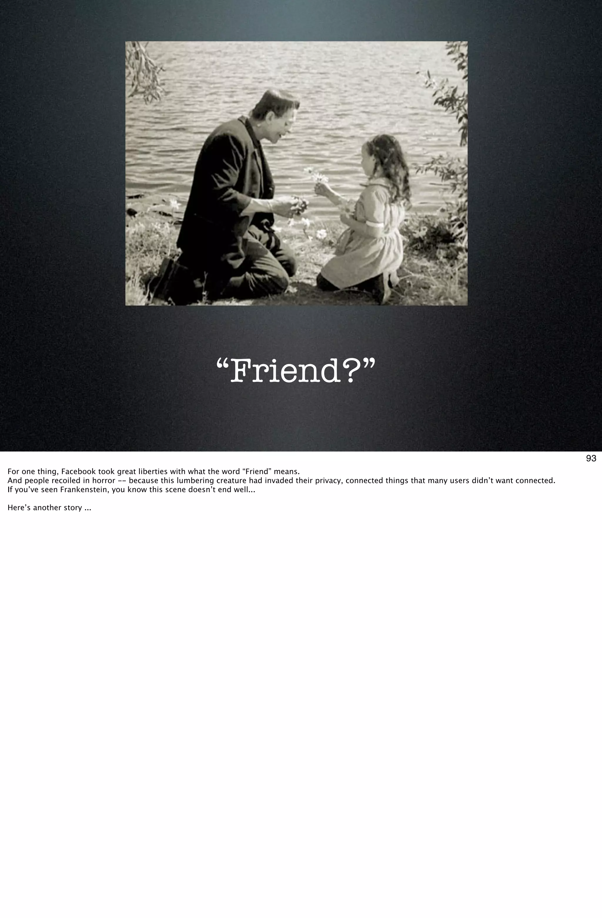 “Friend?”

                                                                                                                                                      93
For one thing, Facebook took great liberties with what the word “Friend” means.
And people recoiled in horror -- because this lumbering creature had invaded their privacy, connected things that many users didn’t want connected.
If you’ve seen Frankenstein, you know this scene doesn’t end well...

Here’s another story ...
 