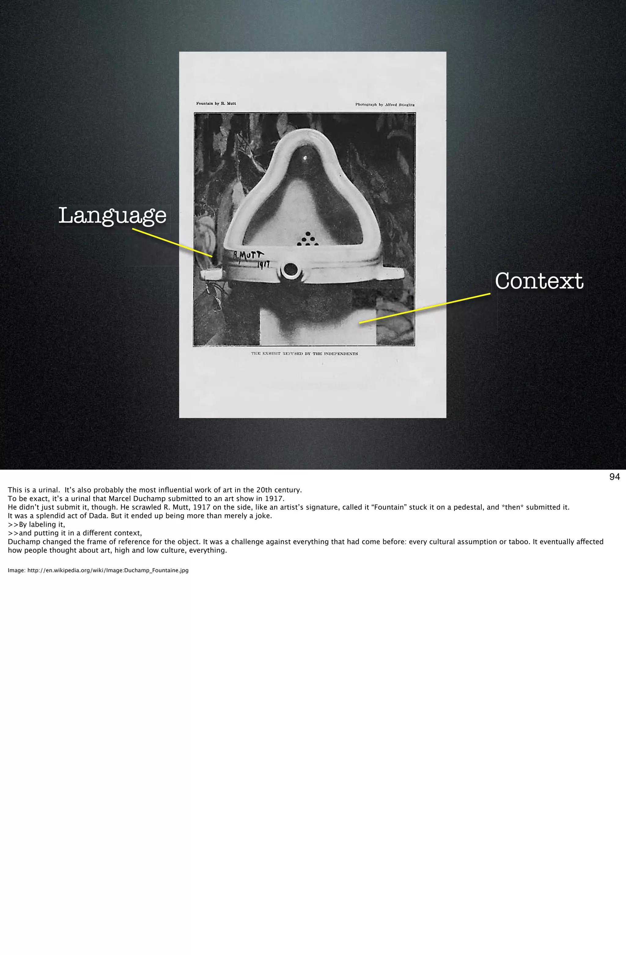 Language

                                                                                                                                             Context




                                                                                                                                                                                94
This is a urinal. It’s also probably the most inﬂuential work of art in the 20th century.
To be exact, it’s a urinal that Marcel Duchamp submitted to an art show in 1917.
He didn’t just submit it, though. He scrawled R. Mutt, 1917 on the side, like an artist’s signature, called it “Fountain” stuck it on a pedestal, and *then* submitted it.
It was a splendid act of Dada. But it ended up being more than merely a joke.
>>By labeling it,
>>and putting it in a different context,
Duchamp changed the frame of reference for the object. It was a challenge against everything that had come before: every cultural assumption or taboo. It eventually affected
how people thought about art, high and low culture, everything.

Image: http://en.wikipedia.org/wiki/Image:Duchamp_Fountaine.jpg
 