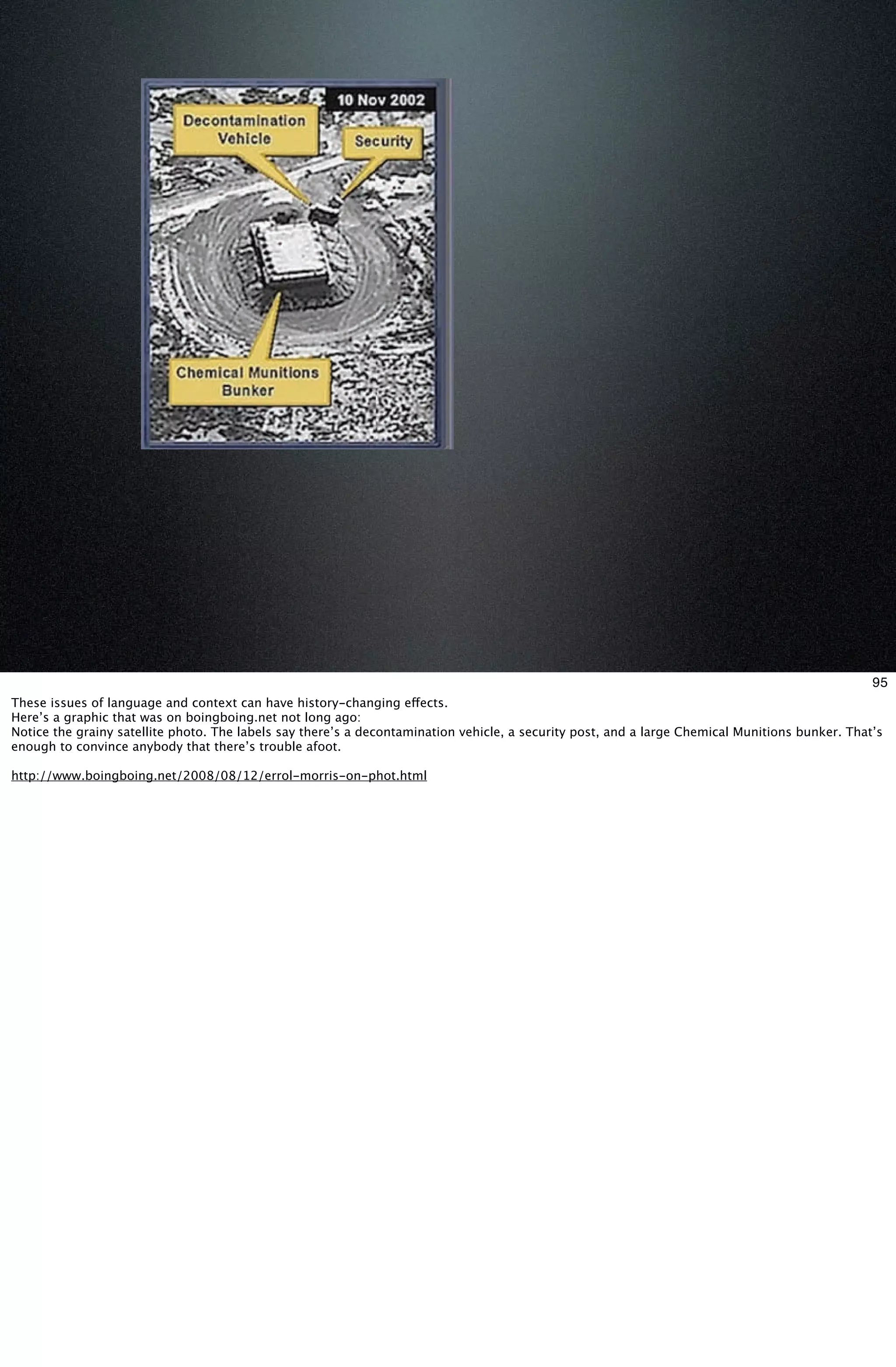 95
These issues of language and context can have history-changing effects.
Here’s a graphic that was on boingboing.net not long ago:
Notice the grainy satellite photo. The labels say there’s a decontamination vehicle, a security post, and a large Chemical Munitions bunker. That’s
enough to convince anybody that there’s trouble afoot.

http://www.boingboing.net/2008/08/12/errol-morris-on-phot.html
 