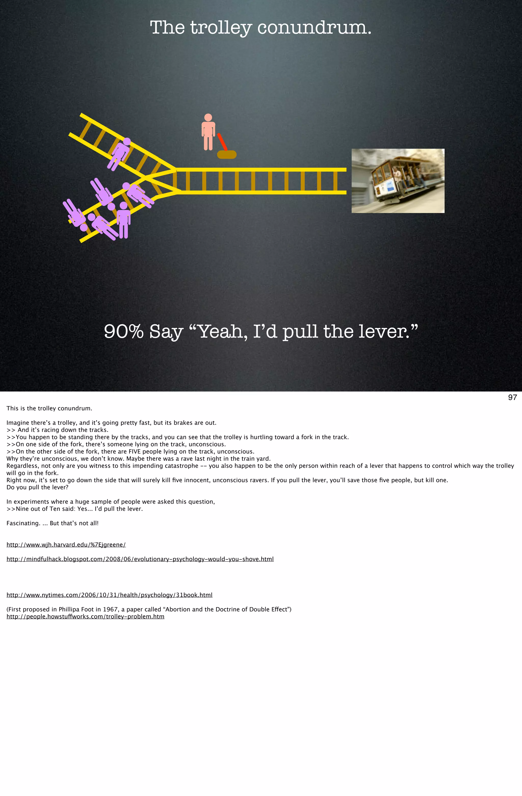 The trolley conundrum.




                                       90% Say “Yeah, I’d pull the lever.”


                                                                                                                                                                              97
This is the trolley conundrum.

Imagine there’s a trolley, and it’s going pretty fast, but its brakes are out.
>> And it’s racing down the tracks.
>>You happen to be standing there by the tracks, and you can see that the trolley is hurtling toward a fork in the track.
>>On one side of the fork, there’s someone lying on the track, unconscious.
>>On the other side of the fork, there are FIVE people lying on the track, unconscious.
Why they’re unconscious, we don’t know. Maybe there was a rave last night in the train yard.
Regardless, not only are you witness to this impending catastrophe -- you also happen to be the only person within reach of a lever that happens to control which way the trolley
will go in the fork.
Right now, it’s set to go down the side that will surely kill ﬁve innocent, unconscious ravers. If you pull the lever, you’ll save those ﬁve people, but kill one.
Do you pull the lever?

In experiments where a huge sample of people were asked this question,
>>Nine out of Ten said: Yes... I’d pull the lever.

Fascinating. ... But that’s not all!


http://www.wjh.harvard.edu/%7Ejgreene/

http://mindfulhack.blogspot.com/2008/06/evolutionary-psychology-would-you-shove.html




http://www.nytimes.com/2006/10/31/health/psychology/31book.html

(First proposed in Phillipa Foot in 1967, a paper called “Abortion and the Doctrine of Double Effect”)
http://people.howstuffworks.com/trolley-problem.htm
 