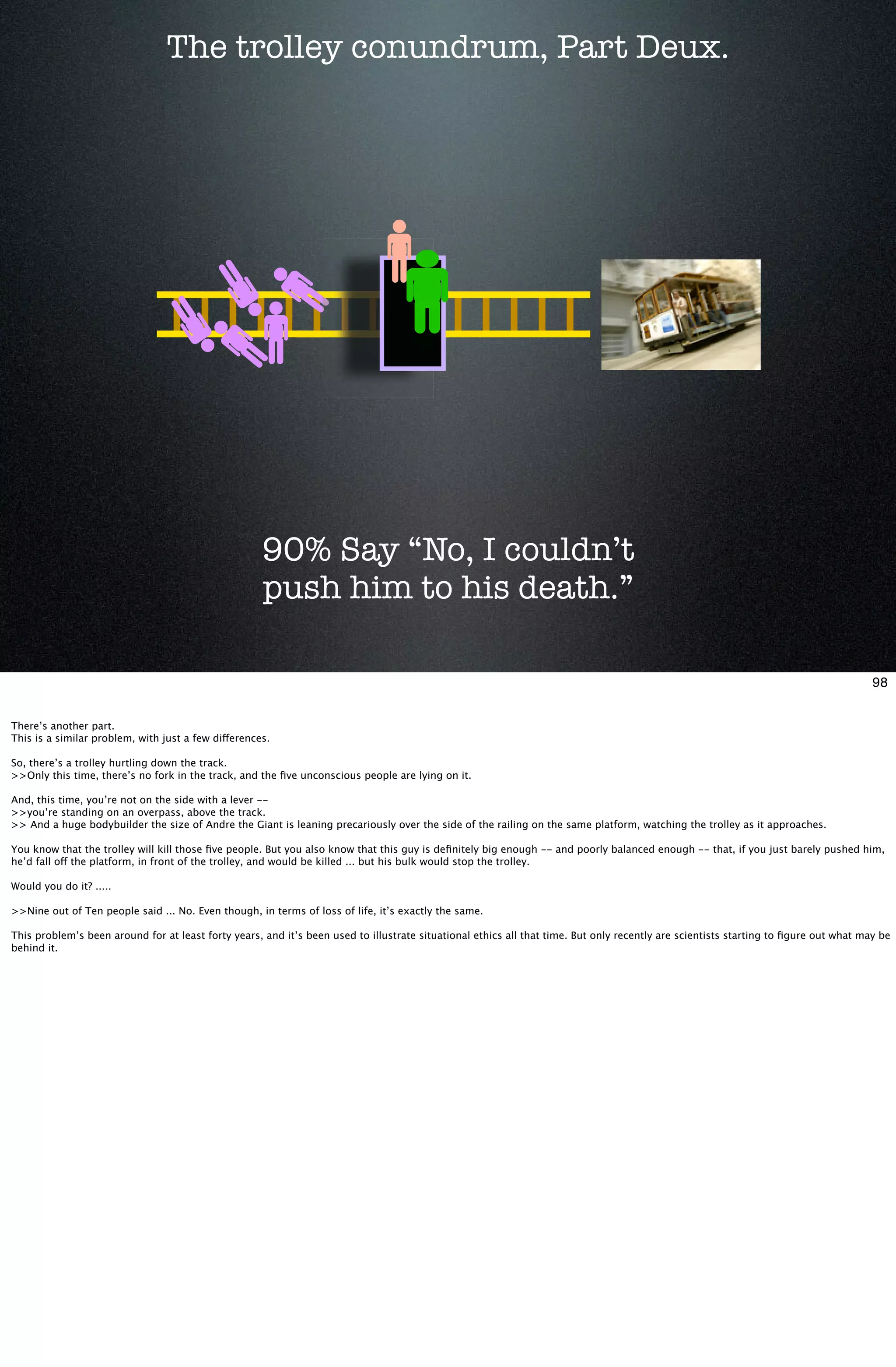 The trolley conundrum, Part Deux.




                                                     90% Say “No, I couldn’t
                                                     push him to his death.”

                                                                                                                                                                                      98


There’s another part.
This is a similar problem, with just a few differences.

So, there’s a trolley hurtling down the track.
>>Only this time, there’s no fork in the track, and the ﬁve unconscious people are lying on it.

And, this time, you’re not on the side with a lever --
>>you’re standing on an overpass, above the track.
>> And a huge bodybuilder the size of Andre the Giant is leaning precariously over the side of the railing on the same platform, watching the trolley as it approaches.

You know that the trolley will kill those ﬁve people. But you also know that this guy is deﬁnitely big enough -- and poorly balanced enough -- that, if you just barely pushed him,
he’d fall off the platform, in front of the trolley, and would be killed ... but his bulk would stop the trolley.

Would you do it? .....

>>Nine out of Ten people said ... No. Even though, in terms of loss of life, it’s exactly the same.

This problem’s been around for at least forty years, and it’s been used to illustrate situational ethics all that time. But only recently are scientists starting to ﬁgure out what may be
behind it.
 
