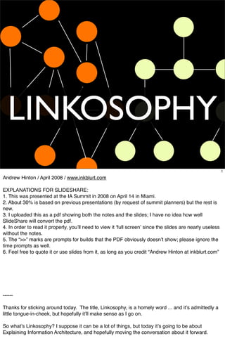 LINKOSOPHY
                                                                                                            1

Andrew Hinton / April 2008 / www.inkblurt.com

EXPLANATIONS FOR SLIDESHARE:
1. This was presented at the IA Summit in 2008 on April 14 in Miami.
2. About 30% is based on previous presentations (by request of summit planners) but the rest is
new.
3. I uploaded this as a pdf showing both the notes and the slides; I have no idea how well
SlideShare will convert the pdf.
4. In order to read it properly, youʼll need to view it ʻfull screenʼ since the slides are nearly useless
without the notes.
5. The “>>” marks are prompts for builds that the PDF obviously doesnʼt show; please ignore the
time prompts as well.
6. Feel free to quote it or use slides from it, as long as you credit “Andrew Hinton at inkblurt.com”




------

Thanks for sticking around today. The title, Linkosophy, is a homely word ... and itʼs admittedly a
little tongue-in-cheek, but ho