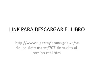 LINK PARA DESCARGAR EL LIBRO
http://www.elperroylarana.gob.ve/se
rie-los-siete-mares/707-de-vuelta-al-
camino-real.html
 