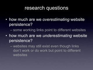 research questions
• how much are we overestimating website
persistence?
– some working links point to different websites
• how much are we underestimating website
persistence?
– websites may still exist even though links
don’t work or do work but point to different
websites
 