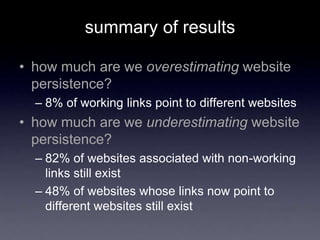 summary of results
• how much are we overestimating website
persistence?
– 8% of working links point to different websites
• how much are we underestimating website
persistence?
– 82% of websites associated with non-working
links still exist
– 48% of websites whose links now point to
different websites still exist
 