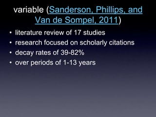 variable (Sanderson, Phillips, and
Van de Sompel, 2011)
• literature review of 17 studies
• research focused on scholarly citations
• decay rates of 39-82%
• over periods of 1-13 years
 