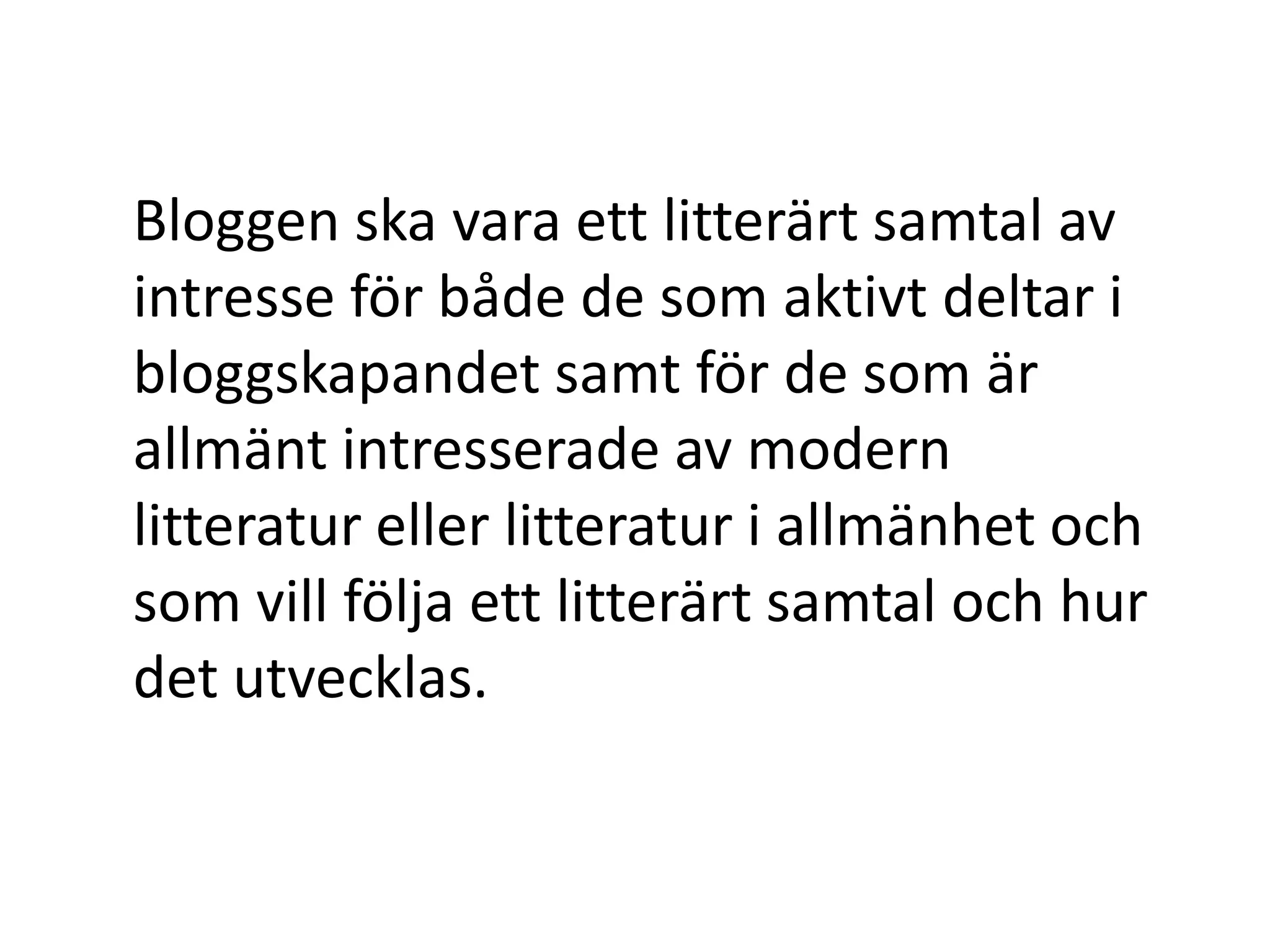 Bloggen ska vara ett litterärt samtal av
intresse för både de som aktivt deltar i
bloggskapandet samt för de som är
allmänt intresserade av modern
litteratur eller litteratur i allmänhet och
som vill följa ett litterärt samtal och hur
det utvecklas.
 