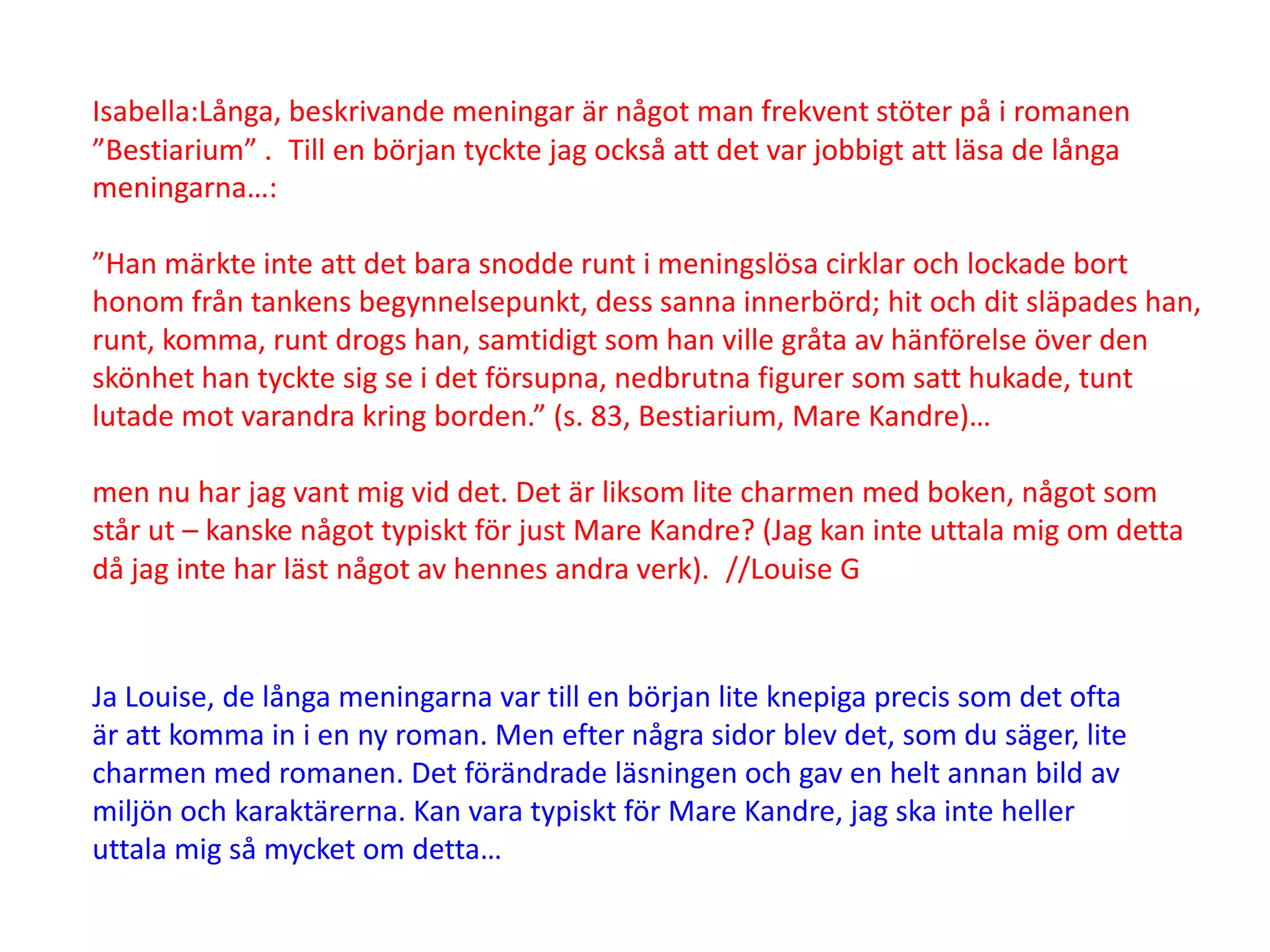 Isabella:Långa, beskrivande meningar är något man frekvent stöter på i romanen
”Bestiarium” . Till en början tyckte jag också att det var jobbigt att läsa de långa
meningarna…:

”Han märkte inte att det bara snodde runt i meningslösa cirklar och lockade bort
honom från tankens begynnelsepunkt, dess sanna innerbörd; hit och dit släpades han,
runt, komma, runt drogs han, samtidigt som han ville gråta av hänförelse över den
skönhet han tyckte sig se i det försupna, nedbrutna figurer som satt hukade, tunt
lutade mot varandra kring borden.” (s. 83, Bestiarium, Mare Kandre)…

men nu har jag vant mig vid det. Det är liksom lite charmen med boken, något som
står ut – kanske något typiskt för just Mare Kandre? (Jag kan inte uttala mig om detta
då jag inte har läst något av hennes andra verk). //Louise G



Ja Louise, de långa meningarna var till en början lite knepiga precis som det ofta
är att komma in i en ny roman. Men efter några sidor blev det, som du säger, lite
charmen med romanen. Det förändrade läsningen och gav en helt annan bild av
miljön och karaktärerna. Kan vara typiskt för Mare Kandre, jag ska inte heller
uttala mig så mycket om detta…
 