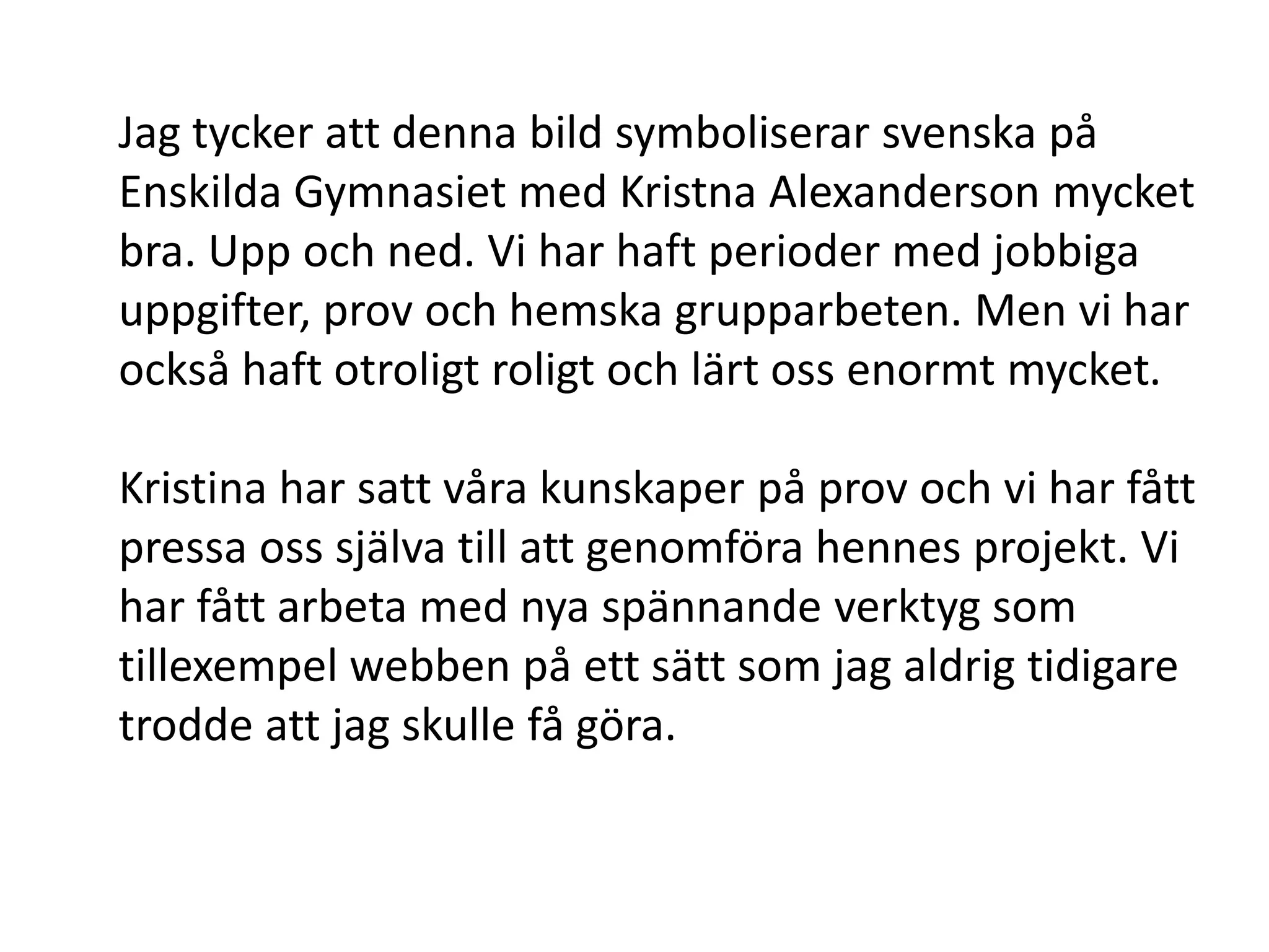 Jag tycker att denna bild symboliserar svenska på
Enskilda Gymnasiet med Kristna Alexanderson mycket
bra. Upp och ned. Vi har haft perioder med jobbiga
uppgifter, prov och hemska grupparbeten. Men vi har
också haft otroligt roligt och lärt oss enormt mycket.

Kristina har satt våra kunskaper på prov och vi har fått
pressa oss själva till att genomföra hennes projekt. Vi
har fått arbeta med nya spännande verktyg som
tillexempel webben på ett sätt som jag aldrig tidigare
trodde att jag skulle få göra.
 