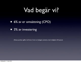 Vad begär vi?
                   • 6% av er omsättning (CPO)
                   • 3% av investering
                          (Dessa punkter gäller de första 5 åren av bolagets existens, med möjlighet till buyout)




söndag den 11 mars 2012
 