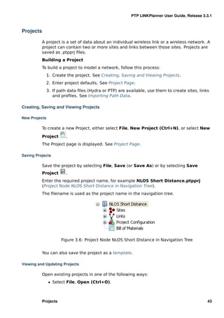 PTP LINKPlanner User Guide, Release 3.3.1



Projects

           A project is a set of data about an individual wireless link or a wireless network. A
           project can contain two or more sites and links between those sites. Projects are
           saved as .ptpprj ﬁles.
           Building a Project
           To build a project to model a network, follow this process:
               1. Create the project. See Creating, Saving and Viewing Projects.
               2. Enter project defaults. See Project Page.
               3. If path data ﬁles (Hydra or PTP) are available, use them to create sites, links
                  and proﬁles. See Importing Path Data.

Creating, Saving and Viewing Projects

New Projects

           To create a new Project, either select File, New Project (Ctrl+N), or select New

           Project       .
           The Project page is displayed. See Project Page.

Saving Projects

           Save the project by selecting File, Save (or Save As) or by selecting Save
           Project      .
           Enter the required project name, for example NLOS Short Distance.ptpprj
           (Project Node NLOS Short Distance in Navigation Tree).
           The ﬁlename is used as the project name in the navigation tree.




                      Figure 3.6: Project Node NLOS Short Distance in Navigation Tree


           You can also save the project as a template.

Viewing and Updating Projects

           Open existing projects in one of the following ways:
               ˆ Select File, Open (Ctrl+O).



           Projects                                                                             43
 