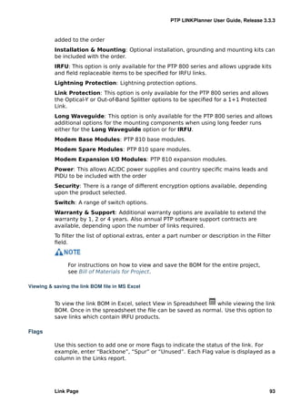 PTP LINKPlanner User Guide, Release 3.3.3


          added to the order
          Installation & Mounting: Optional installation, grounding and mounting kits can
          be included with the order.
          IRFU: This option is only available for the PTP 800 series and allows upgrade kits
          and ﬁeld replaceable items to be speciﬁed for IRFU links.
          Lightning Protection: Lightning protection options.
          Link Protection: This option is only available for the PTP 800 series and allows
          the Optical-Y or Out-of-Band Splitter options to be speciﬁed for a 1+1 Protected
          Link.
          Long Waveguide: This option is only available for the PTP 800 series and allows
          additional options for the mounting components when using long feeder runs
          either for the Long Waveguide option or for IRFU.
          Modem Base Modules: PTP 810 base modules.
          Modem Spare Modules: PTP 810 spare modules.
          Modem Expansion I/O Modules: PTP 810 expansion modules.
          Power: This allows AC/DC power supplies and country speciﬁc mains leads and
          PIDU to be included with the order
          Security: There is a range of different encryption options available, depending
          upon the product selected.
          Switch: A range of switch options.
          Warranty & Support: Additional warranty options are available to extend the
          warranty by 1, 2 or 4 years. Also annual PTP software support contracts are
          available, depending upon the number of links required.
          To ﬁlter the list of optional extras, enter a part number or description in the Filter
          ﬁeld.



               For instructions on how to view and save the BOM for the entire project,
               see Bill of Materials for Project.

Viewing & saving the link BOM ﬁle in MS Excel


          To view the link BOM in Excel, select View in Spreadsheet while viewing the link
          BOM. Once in the spreadsheet the ﬁle can be saved as normal. Use this option to
          save links which contain IRFU products.

Flags

          Use this section to add one or more ﬂags to indicate the status of the link. For
          example, enter “Backbone”, “Spur” or “Unused”. Each Flag value is displayed as a
          column in the Links report.




          Link Page                                                                            93
 