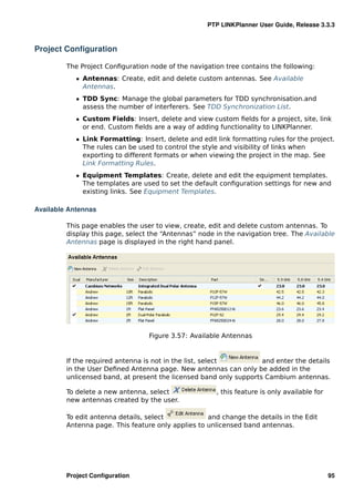 PTP LINKPlanner User Guide, Release 3.3.3



Project Conﬁguration

         The Project Conﬁguration node of the navigation tree contains the following:
            ˆ Antennas: Create, edit and delete custom antennas. See Available
              Antennas.
            ˆ TDD Sync: Manage the global parameters for TDD synchronisation.and
              assess the number of interferers. See TDD Synchronization List.
            ˆ Custom Fields: Insert, delete and view custom ﬁelds for a project, site, link
              or end. Custom ﬁelds are a way of adding functionality to LINKPlanner.
            ˆ Link Formatting: Insert, delete and edit link formatting rules for the project.
              The rules can be used to control the style and visibility of links when
              exporting to different formats or when viewing the project in the map. See
              Link Formatting Rules.
            ˆ Equipment Templates: Create, delete and edit the equipment templates.
              The templates are used to set the default conﬁguration settings for new and
              existing links. See Equipment Templates.

Available Antennas

         This page enables the user to view, create, edit and delete custom antennas. To
         display this page, select the “Antennas” node in the navigation tree. The Available
         Antennas page is displayed in the right hand panel.




                                  Figure 3.57: Available Antennas


         If the required antenna is not in the list, select         and enter the details
         in the User Deﬁned Antenna page. New antennas can only be added in the
         unlicensed band, at present the licensed band only supports Cambium antennas.

         To delete a new antenna, select               , this feature is only available for
         new antennas created by the user.

         To edit antenna details, select            and change the details in the Edit
         Antenna page. This feature only applies to unlicensed band antennas.




         Project Conﬁguration                                                                 95
 