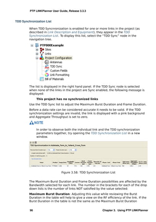 PTP LINKPlanner User Guide, Release 3.3.3


TDD Synchronization List

         When TDD Syncnronization is enabled for one or more links in the project (as
         described in Link Description and Equipment), they appear in the TDD
         Synchronization List. To display this list, select the “TDD Sync” node in the
         navigation tree.




         The list is displayed in the right hand panel. If the TDD Sync node is selected
         when none of the links in the project are Sync enabled, the following message is
         displayed:
              This project has no synchronized links
         Use the TDD Sync list to adjust the Maximum Burst Duration and Frame Duration.
         Before a data rate can be considered accurate it needs to be valid. If the TDD
         synchronization settings are invalid, the link is displayed with a pink background
         and Aggregate Throughput is set to zero.



              In order to observe both the individual link and the TDD synchronization
              parameters together, try opening the TDD Synchronization List in a new
              window.




                                Figure 3.58: TDD Synchronization List


         The Maximum Burst Duration and Frame Duration possibilities are affected by the
         Bandwidth selected for each link. The number in the brackets for each of the drop
         down lists is the number of links NOT satisﬁed by the value selected:
         Maximum Burst Duration: Adjusting this value while reviewing the Burst
         Duration in the table will help to give a view on the RF efﬁciency of the link. If the
         Burst Duration in the table is not the same as the Maximum Burst Duration


         96                                                   Chapter 3. Using PTP LINKPlanner
 