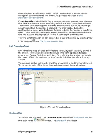 PTP LINKPlanner User Guide, Release 3.3.3


          (indicating poor RF Efﬁciency) either change the Maximum Burst Duration or
          change the bandwidth of the link on the Link page (as described in Link
          Description and Equipment).
          Frame Duration: Adjusting the frame duration to a large enough value to ensure
          that there are no same phase interfering paths is the most probable requirement.
          The number of interfering paths may take a few moments to calculate for large
          networks and thus the number is obscured by a progress bar during this
          recalculation. A larger value for Frame Duration reduces the number of interfering
          paths. These interfering paths only refer to the timing considerations and do not
          take into account any propagation factors of path length or obstructions.
          The TDD Synchronization list can be saved as a CSV or Excel ﬁle by selecting View
          in Spreadsheet      , see TDD Synchronization List.

Link Formatting Rules

          Link formatting rules are used to control the colour, style and visability of links in
          the project. They can also be used to exclude links from reports and project
          exports e.g. Google Earth (kmz/kml) ﬁles. Each rule is tested against the links in
          the project. If the rule evaluates to “true” for the link, then the rule actions are
          applied.
          The rules are applied in the order that they are deﬁned in the Link Formatting List.
          To change the order of the items, drag and drop them at the new location.




                                    Figure 3.59: Link Formatting Page


Creating a Rule

          To create a new rule select the Link Formatting node in the Navigation Tree and
          then click on the              button. The Rule Editor will appear.




          Project Conﬁguration                                                                 97
 