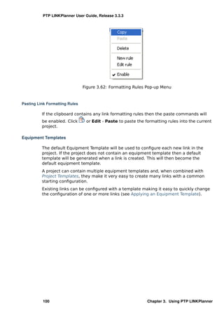 PTP LINKPlanner User Guide, Release 3.3.3




                                Figure 3.62: Formatting Rules Pop-up Menu



Pasting Link Formatting Rules

          If the clipboard contains any link formatting rules then the paste commands will
          be enabled. Click      or Edit - Paste to paste the formatting rules into the current
          project.

Equipment Templates

          The default Equipment Template will be used to conﬁgure each new link in the
          project. If the project does not contain an equipment template then a default
          template will be generated when a link is created. This will then become the
          default equipment template.
          A project can contain multiple equipment templates and, when combined with
          Project Templates, they make it very easy to create many links with a common
          starting conﬁguration.
          Existing links can be conﬁgured with a template making it easy to quickly change
          the conﬁguration of one or more links (see Applying an Equipment Template).




          100                                                  Chapter 3. Using PTP LINKPlanner
 