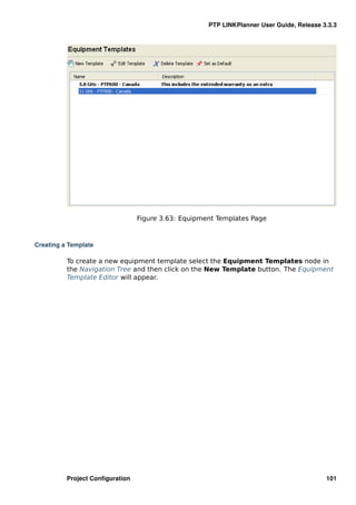 PTP LINKPlanner User Guide, Release 3.3.3




                                 Figure 3.63: Equipment Templates Page



Creating a Template

          To create a new equipment template select the Equipment Templates node in
          the Navigation Tree and then click on the New Template button. The Equipment
          Template Editor will appear.




          Project Conﬁguration                                                            101
 