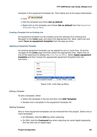 PTP LINKPlanner User Guide, Release 3.3.3


          template in the equipment template list. Then follow one of the steps listed below:


             ˆ Click
             ˆ Edit the template and check Set as default
             ˆ Right-click on the template and choose Set as default from the Equipment
               Templates Pop-up Menu

Creating a Template from an Existing Link

          An equipment template can be created using the settings of an existing link.
          Navigate to the Links page and select the appropriate link. Next, right-click and
          select Save as equipment template from the pop-up menu.

Applying an Equipment Template

          An existing equipment template can be applied to one or more links. To do this
          navigate to the Links page and then select the appropriate links. Right-click on
          one of the selections to display the Links Pop-up Menu. Select Apply equipment
          template and then choose the appropriate equipment template from the
          sub-menu.




                                      Figure 3.65: Links Pop-up Menu



Editing a Template

          To edit a template, either:
             ˆ Select the template in the list and then click Edit Template
             ˆ Double-click a template in the equipment template list

Deleting Templates

          One or more equipment templates can be removed from the project. Select one or
          more templates:
             ˆ On Windows, hold the Ctrl key when selecting.
             ˆ On OSX, hold the Command key when selecting (on some Apple keyboards,
               this key also has an Apple logo).



          Project Conﬁguration                                                              103
 