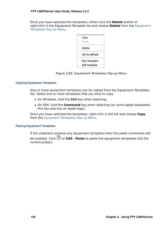 PTP LINKPlanner User Guide, Release 3.3.3


         Once you have selected the templates, either click the Delete button or
         right-click in the Equipment Template list and choose Delete from the Equipment
         Templates Pop-up Menu.




                              Figure 3.66: Equipment Templates Pop-up Menu


Copying Equipment Templates

         One or more equipment templates can be copied from the Equipment Templates
         list. Select one or more templates that you wish to copy:
            ˆ On Windows, hold the Ctrl key when selecting.
            ˆ On OSX, hold the Command key when selecting (on some Apple keyboards,
              this key also has an Apple logo).
         Once you have selected the templates, right-click in the list and choose Copy
         from the Equipment Templates Pop-up Menu.

Pasting Equipment Templates

         If the clipboard contains any equipment templates then the paste commands will
         be enabled. Click       or Edit - Paste to paste the equipment templates into the
         current project.




          104                                                Chapter 3. Using PTP LINKPlanner
 