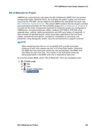 PTP LINKPlanner User Guide, Release 3.3.3



Bill of Materials for Project

         LINKPlanner automatically calculates the Bill of Materials (BOM) from the project
         conﬁguration data. Optional items, for example the power supply unit and rack
         mount kit for PTP 800, can be added to the BOM at the individual link level, see
         Bill of Materials Optional Extras. The project BOM contains the list of part numbers
         and associated quantities for the complete project (Bill of Materials for Project). It
         includes all the main components required to install the project as conﬁgured in
         LINKPlanner, including antennas, ODUs, modems (PTP 800 or PTP 810 only),
         upgrade keys, cabling, lightning protection and GPS sync boxes (if required). It
         also includes all optional extras, which have been speciﬁed at the link level,
         cables, accessories and spares, comsearch, installation & mounting, link
         protection, long waveguide, power, security and warranty & support contract.



               When designing two links to run in parallel with a single dual polar
               antenna at each end, please use the 2+0 Cross-Polar option, otherwise
               the BOM lists two dual polar antennas, two waveguides, two RMKs and
               two ODUs for each link end. This results in the dual polar antennas
               being duplicated in the BOM; only one is required at each end.
         To view the project BOM, select “Bill of Materials” from the navigation tree:




         Bill of Materials for Project                                                     105
 