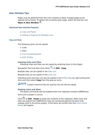 PTP LINKPlanner User Guide, Release 3.3.3



User Interface Tips

         Pages may be detached from the main window to allow multiple pages to be
         opened concurrently. To detach the currently open page, select the tool bar icon
         Open in New Window           .

Advanced User Interface Features

            ˆ Copy and Paste
            ˆ Editing a Property for Multiple Links

Copy and Paste

         The following items can be copied:
            ˆ Links
            ˆ Sites
            ˆ Link Formatting Rules
            ˆ Path Proﬁles

         Copying Links and Sites
           Individual sites and links can be copied by selecting them in the Project

         Navigation Tree and then click either        or Edit - Copy
         Multiple sites can be copied in the Sites List.
         Multiple links can be copied in the Links List.
         Individual sites and links can also be copied in the Ofﬂine Map by right-clicking the
         item and then select Copy from the pop-up menu.

                      Custom antenna that are used by the link will be copied.

         Pasting Links and Sites
           The paste commands will be enabled when the clipboard contains LINKPlanner
         items and a project is active.

         Click     or Edit - Paste to paste the contents of the clipboard. When links and
         sites are pasted into LINKPlanner they are compared against the items that
         already exist in the active project. If the items are similar then the Smart Paste
         Dialog will appear.




         User Interface Tips                                                                  107
 