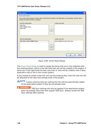 PTP LINKPlanner User Guide, Release 3.3.3




                           Figure 3.68: Smart Paste Dialog


The Smart Paste Dialog is used to merge the items that are in the clipboard with
the existing project. Items in the left-hand lists will not be created in the project. If
items are in the right-hand list then new links or sites will be created, even if they
duplicate a site or link in the current project.
If you choose to create a new link, but use the existing sites, then the new link will
be attached to the sites that already exist in the project.

            Custom antenna that are used by the link will be automatically added
      to the destination project if they do not already exist.

                  TDD Sync settings will only be applied if the destination project
      does not already have links that support TDD Sync. Always review the TDD
      Sync settings after pasting.




108                                                    Chapter 3. Using PTP LINKPlanner
 
