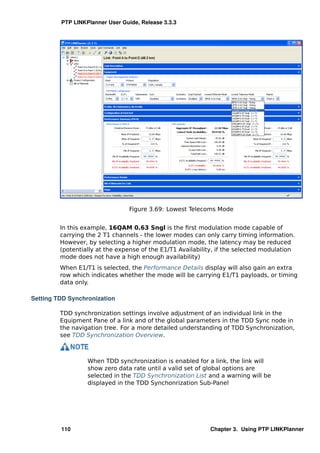 PTP LINKPlanner User Guide, Release 3.3.3




                                 Figure 3.69: Lowest Telecoms Mode


         In this example, 16QAM 0.63 Sngl is the ﬁrst modulation mode capable of
         carrying the 2 T1 channels - the lower modes can only carry timing information.
         However, by selecting a higher modulation mode, the latency may be reduced
         (potentially at the expense of the E1/T1 Availability, if the selected modulation
         mode does not have a high enough availability)
         When E1/T1 is selected, the Performance Details display will also gain an extra
         row which indicates whether the mode will be carrying E1/T1 payloads, or timing
         data only.

Setting TDD Synchronization

         TDD synchronization settings involve adjustment of an individual link in the
         Equipment Pane of a link and of the global parameters in the TDD Sync node in
         the navigation tree. For a more detailed understanding of TDD Synchronization,
         see TDD Synchronization Overview.



                  When TDD synchronization is enabled for a link, the link will
                  show zero data rate until a valid set of global options are
                  selected in the TDD Synchronization List and a warning will be
                  displayed in the TDD Synchonrization Sub-Panel




         110                                                Chapter 3. Using PTP LINKPlanner
 