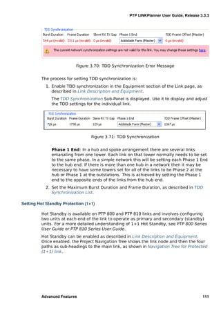 PTP LINKPlanner User Guide, Release 3.3.3




                          Figure 3.70: TDD Synchronization Error Message


         The process for setting TDD synchronization is:
           1. Enable TDD synchronization in the Equipment section of the Link page, as
              described in Link Description and Equipment.
              The TDD Synchronization Sub-Panel is displayed. Use it to display and adjust
              the TDD settings for the individual link.




                                  Figure 3.71: TDD Synchronization


              Phase 1 End: In a hub and spoke arrangement there are several links
              emanating from one tower. Each link on that tower normally needs to be set
              to the same phase. In a simple network this will be setting each Phase 1 End
              to the hub end. If there is more than one hub in a network then it may be
              necessary to have some towers set for all of the links to be Phase 2 at the
              hub or Phase 1 at the outstations. This is achieved by setting the Phase 1
              end to the opposite ends of the links from the hub end.
           2. Set the Maximum Burst Duration and Frame Duration, as described in TDD
              Synchronization List.

Setting Hot Standby Protection (1+1)

         Hot Standby is available on PTP 800 and PTP 810 links and involves conﬁguring
         two units at each end of the link to operate as primary and secondary (standby)
         units. For a more detailed understanding of 1+1 Hot Standby, see PTP 800 Series
         User Guide or PTP 810 Series User Guide.
         Hot Standby can be enabled as described in Link Description and Equipment.
         Once enabled, the Project Navigation Tree shows the link node and then the four
         paths as sub-headings to the main link, as shown in Navigation Tree for Protected
         (1+1) link.




         Advanced Features                                                               111
 
