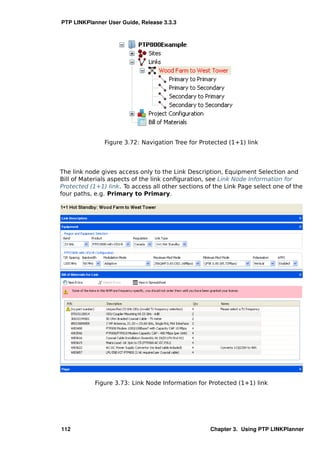 PTP LINKPlanner User Guide, Release 3.3.3




               Figure 3.72: Navigation Tree for Protected (1+1) link




The link node gives access only to the Link Description, Equipment Selection and
Bill of Materials aspects of the link conﬁguration, see Link Node Information for
Protected (1+1) link. To access all other sections of the Link Page select one of the
four paths, e.g. Primary to Primary.




            Figure 3.73: Link Node Information for Protected (1+1) link




112                                                 Chapter 3. Using PTP LINKPlanner
 
