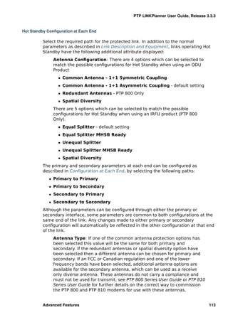 PTP LINKPlanner User Guide, Release 3.3.3


Hot Standby Conﬁguration at Each End

          Select the required path for the protected link. In addition to the normal
          parameters as described in Link Description and Equipment, links operating Hot
          Standby have the following additional attribute displayed:
               Antenna Conﬁguration: There are 4 options which can be selected to
               match the possible conﬁgurations for Hot Standby when using an ODU
               Product
                 ˆ Common Antenna - 1+1 Symmetric Coupling
                 ˆ Common Antenna - 1+1 Asymmetric Coupling - default setting
                 ˆ Redundant Antennas - PTP 800 Only
                 ˆ Spatial Diversity
               There are 5 options which can be selected to match the possible
               conﬁgurations for Hot Standby when using an IRFU product (PTP 800
               Only).
                 ˆ Equal Splitter - default setting
                 ˆ Equal Splitter MHSB Ready
                 ˆ Unequal Splitter
                 ˆ Unequal Splitter MHSB Ready
                 ˆ Spatial Diversity
          The primary and secondary parameters at each end can be conﬁgured as
          described in Conﬁguration at Each End, by selecting the following paths:
             ˆ Primary to Primary
             ˆ Primary to Secondary
             ˆ Secondary to Primary
             ˆ Secondary to Secondary
          Although the parameters can be conﬁgured through either the primary or
          secondary interface, some parameters are common to both conﬁgurations at the
          same end of the link. Any changes made to either primary or secondary
          conﬁguration will automatically be reﬂected in the other conﬁguration at that end
          of the link.
               Antenna Type: If one of the common antenna protection options has
               been selected this value will be the same for both primary and
               secondary. If the redundant antennas or spatial diversity option have
               been selected then a different antenna can be chosen for primary and
               secondary. If an FCC or Canadian regulation and one of the lower
               frequency bands have been selected, additional antenna options are
               available for the secondary antenna, which can be used as a receive
               only diverse antenna. These antennas do not carry a compliance and
               must not be used for transmit, see PTP 800 Series User Guide or PTP 810
               Series User Guide for further details on the correct way to commission
               the PTP 800 and PTP 810 modems for use with these antennas.


          Advanced Features                                                                113
 