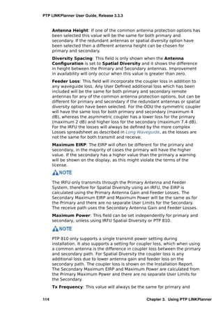 PTP LINKPlanner User Guide, Release 3.3.3


      Antenna Height: If one of the common antenna protection options has
      been selected this value will be the same for both primary and
      secondary. If the redundant antennas or spatial diversity option have
      been selected then a different antenna height can be chosen for
      primary and secondary.
      Diversity Spacing: This ﬁeld is only shown when the Antenna
      Conﬁguration is set to Spatial Diversity and it shows the difference
      in height between the Primary and Secondary antennas. Improvement
      in availability will only occur when this value is greater than zero.
      Feeder Loss: This ﬁeld will incorporate the coupler loss in addition to
      any waveguide loss. Any User Deﬁned additional loss which has been
      included will be the same for both primary and secondary remote
      antennas for any of the common antenna protection options, but can be
      different for primary and secondary if the redundant antennas or spatial
      diversity option have been selected. For the ODU the symmetric coupler
      will have the same loss for both primary and secondary (maximum 4
      dB), whereas the asymmetric coupler has a lower loss for the primary
      (maximum 2 dB) and higher loss for the secondary (maximum 7.4 dB).
      For the IRFU the losses will always be deﬁned by the more complex
      Losses spreadsheet as described in Long Waveguide, as the losses are
      not the same for both transmit and receive.
      Maximum EIRP: The EIRP will often be different for the primary and
      secondary, in the majority of cases the primary will have the higher
      value. If the secondary has a higher value than the primary a warning
      will be shown on the display, as this might violate the terms of the
      license.



      The IRFU only transmits through the Primary Antenna and Feeder
      System, therefore for Spatial Diversity using an IRFU, the EIRP is
      calculated using the Primary Antenna Gain and Feeder Losses. The
      Secondary Maximum EIRP and Maximum Power will be the same as for
      the Primary and there are no separate User Limits for the Secondary.
      The receive path uses the Secondary Antenna Gain and Feeder Losses.
      Maximum Power: This ﬁeld can be set independently for primary and
      secondary, unless using IRFU Spatial Diversity or PTP 810.



      PTP 810 only supports a single transmit power setting during
      installation. It also supports a setting for coupler loss, which when using
      a common antenna is the difference in coupler loss between the primary
      and secondary path. For Spatial Diversity the coupler loss is any
      additional loss due to lower antenna gain and feeder loss on the
      secondary path. The coupler loss is shown on the Installation Report.
      The Secondary Maximum EIRP and Maximum Power are calculated from
      the Primary Maximum Power and there are no separate User Limits for
      the Secondary.
      Tx Frequency: This value will always be the same for primary and


114                                                  Chapter 3. Using PTP LINKPlanner
 