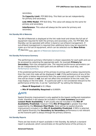 PTP LINKPlanner User Guide, Release 3.3.3


                secondary.
                Tx Capacity Limit: PTP 800 Only. This ﬁeld can be set independently
                for primary and secondary.
                Link MMU Model: PTP 810 Only. This value will always be the same for
                primary and secondary.
                Interference: This value will always be the same for primary and
                secondary.

Hot Standby Bill of Materials

           The Bill of Materials is displayed at the link node level and shows the full set of
           equipment required for both the primary and secondary units. For PTP 800, Hot
           Standby can be operated with either in-band or out-of-band management. If
           out-of-band management is required then additional items may be required to
           make up a full set of equipment, which can be selected via the New Extras
                         icon, see Bill of Materials Optional Extras.

Hot Standby Performance Summary

           The performance summary information is shown separately for each path and can
           be accessed by selecting the appropriate path, for example Primary to
           Secondary, from the navigation tree. The required performance parameters can
           be set independently for each path and are deﬁned in the usual way, see
           Performance Summary.
           If the predicted performance of the primary to primay path is below requirements,
           then the main link node will be displayed in red. If the performance of any of the
           other paths is below requirements then the associated sub-path in the navigation
           tree will be shown in red, but will not affect the annotation of the link node, the
           map display or the link table . If a particular path is not considered relevant to the
           performance of the link, it can be “switched off” by setting the following:
              ˆ Mean IP Required to 0.1 Mbps
              ˆ Min IP Availability Required to 0.0000%



           Spatial Diversity improvement is only applied to the lowest conﬁgured modulation
           mode, therefore it will always be included in the Link Summary parameter
           Lowest Mode Availability. It will usually also be included in the Min IP
           Availability Predicted, however if the Min IP Required is greater than that
           supported by the Minimum Mod Mode, there will be no spatial diversity
           improvement included in the Min IP Availability Predicted. If IRFU is selected
           with Spatial Diversity the Secondary to Secondary performance is not relevant
           as the transmit path is always through the primary antenna.

Hot Standby Reports

           There are two levels of report available in Hot Standby. By default a standard
           report is produced, which concentrates on the performance of the primary to

           Advanced Features                                                                  115
 