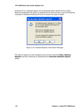 PTP LINKPlanner User Guide, Release 3.3.3


primary link or a detailed report can be produced which details all four paths.
When the protected link option is selected for the ﬁrst time by a user the following
message is displayed allowing the user to choose the type of report.




                Figure 3.74: Detailed Reports Information Message




The type of reports can be changed at any time by selecting Tools, Options,
Reports and then selecting or deselecting the Generate detailed reports
option.




116                                                 Chapter 3. Using PTP LINKPlanner
 