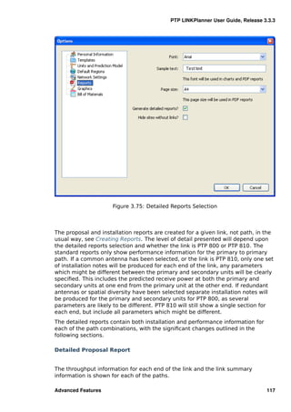 PTP LINKPlanner User Guide, Release 3.3.3




                      Figure 3.75: Detailed Reports Selection



The proposal and installation reports are created for a given link, not path, in the
usual way, see Creating Reports. The level of detail presented will depend upon
the detailed reports selection and whether the link is PTP 800 or PTP 810. The
standard reports only show performance information for the primary to primary
path. If a common antenna has been selected, or the link is PTP 810, only one set
of installation notes will be produced for each end of the link, any parameters
which might be different between the primary and secondary units will be clearly
speciﬁed. This includes the predicted receive power at both the primary and
secondary units at one end from the primary unit at the other end. If redundant
antennas or spatial diversity have been selected separate installation notes will
be produced for the primary and secondary units for PTP 800, as several
parameters are likely to be different. PTP 810 will still show a single section for
each end, but include all parameters which might be different.
The detailed reports contain both installation and performance information for
each of the path combinations, with the signiﬁcant changes outlined in the
following sections.

Detailed Proposal Report


The throughput information for each end of the link and the link summary
information is shown for each of the paths.

Advanced Features                                                                117
 