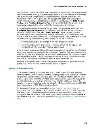 PTP LINKPlanner User Guide, Release 3.3.3


         The initial sections of the report (link summary, path proﬁle and link conﬁguration)
         are shown for the primary to primary path. For PTP 800 the site installation notes
         are given for both the primary and secondary units at each end of the link,
         however for PTP 810 it is given as a single report for each end, showing any
         difference in primary and secondary parameters as required. The BNC Target
         Voltage and Predicted Receive Power are given for both the primary and
         secondary units with the other end of the link operating on primary.
         If the values are required to verify the secondary to secondary path, then the
         Predicted Receive Power can be estimated quite closely for the common
         antenna conﬁguration. The BNC Target Voltage can be derived from the
         received signal level using the RSSI voltage table given in PTP 800 Series User
         Guide or PTP 810 Series User Guide. Assuming that the same power level is used
         for both primary and secondary then the impact will be as follows:
            ˆ Symmetric Couplers - no change in predicted receiver power
            ˆ Asymmetric Couplers - the predicted receive power will drop by 5.4 dB
              compared with the secondary receive power level.
         If the transmit powers are different for primary and secondary then the offset will
         have to be adjusted according to the difference. Equally if different antennas are
         used for primary and secondary the predicted receive power for the secondary to
         secondary path will be changed (with respect to the primary to primary path) by
         the sum of the difference in antenna gains at each end of the link.
         For both PTP 800 and PTP 810 the performance information is given for all four
         paths, in a similar manner to the detailed proposal report.

Setting 2+0 Antenna Sharing

         2+0 antenna sharing is available on PTP 800 and PTP 810 links and involves
         conﬁguring two units at each end of the link to operate either through a common
         coupler to a single antenna or a dual polar antenna to provide two parallel links
         between two sites. The IRFU (PTP 800 Only) combines the two paths through an
         additional circulator to a single antenna, removing the additional loss of the
         coupler. For a more detailed understanding of 2+0 Antenna Sharing, see PTP 800
         Series User Guide or PTP 810 Series User Guide.
         2+0 Antenna Sharing can be enabled as described in Link Description and
         Equipment, for 2+0 Co-Polar, 2+0 Cross-Polar and 2+0 XPIC (PTP 810 Only). For
         the IRFU product the only option is 2+0 Co-Polar. Once enabled, the Project
         Navigation Tree expands to show a link node and its two associated links Link A
         and Link B. The 2+0 Cross-Polar is shown in Navigation Tree for 2+0 Cross-Polar
         link.




         Advanced Features                                                                119
 