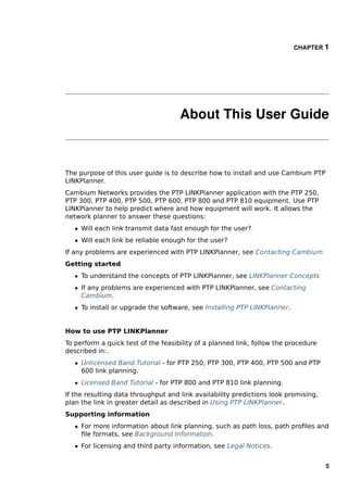 CHAPTER 1




                                     About This User Guide



The purpose of this user guide is to describe how to install and use Cambium PTP
LINKPlanner.
Cambium Networks provides the PTP LINKPlanner application with the PTP 250,
PTP 300, PTP 400, PTP 500, PTP 600, PTP 800 and PTP 810 equipment. Use PTP
LINKPlanner to help predict where and how equipment will work. It allows the
network planner to answer these questions:
   ˆ Will each link transmit data fast enough for the user?
   ˆ Will each link be reliable enough for the user?
If any problems are experienced with PTP LINKPlanner, see Contacting Cambium
Getting started
   ˆ To understand the concepts of PTP LINKPlanner, see LINKPlanner Concepts
   ˆ If any problems are experienced with PTP LINKPlanner, see Contacting
     Cambium.
   ˆ To install or upgrade the software, see Installing PTP LINKPlanner.


How to use PTP LINKPlanner
To perform a quick test of the feasibility of a planned link, follow the procedure
described in:.
   ˆ Unlicensed Band Tutorial - for PTP 250, PTP 300, PTP 400, PTP 500 and PTP
     600 link planning.
   ˆ Licensed Band Tutorial - for PTP 800 and PTP 810 link planning.
If the resulting data throughput and link availability predictions look promising,
plan the link in greater detail as described in Using PTP LINKPlanner.
Supporting information
   ˆ For more information about link planning, such as path loss, path proﬁles and
     ﬁle formats, see Background Information.
   ˆ For licensing and third party information, see Legal Notices.


                                                                                     5
 