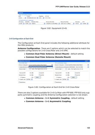 PTP LINKPlanner User Guide, Release 3.3.3




                                    Figure 3.82: Equipment (2+0)




2+0 Conﬁguration at Each End

          The Conﬁguration at Each End panel includes the following additional attribute for
          the ODU products:
          Antenna Conﬁguration: There are 2 options which can be selected to match the
          possible conﬁgurations for 2+0 Cross-Polar and 2+0 XPIC
                 ˆ Common Dual Polar Antenna (Direct Mount) - default setting
                 ˆ Common Dual Polar Antenna (Remote Mount)




                      Figure 3.83: Conﬁguration at Each End for 2+0 Cross-Polar


          There are also 2 options available for 2+0 Co-Polar with PTP 800. PTP 810 only sup-
          ports symmetric coupling and the Antenna Conﬁguration selection is not shown.
                 ˆ Common Antenna - 1+1 Symmetric Coupling - default setting
                 ˆ Common Antenna - 1+1 Asymmetric Coupling




          Advanced Features                                                               123
 