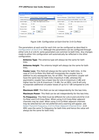 PTP LINKPlanner User Guide, Release 3.3.3




              Figure 3.84: Conﬁguration at Each End for 2+0 Co-Polar


The parameters at each end for each link can be conﬁgured as described in
Conﬁguration at Each End. Although the parameters can be conﬁgured through
either Link A or Link B, some parameters are common to both links. Any changes
made to either link conﬁguration will automatically be reﬂected in the other
conﬁguration.
      Antenna Type: The antenna type will always be the same for both
      links.
      Antenna Height: The antenna height will always be the same for both
      links.
      Feeder Loss: This ﬁeld will always be the same for both links. In the
      case of 2+0 Co-Polar this ﬁeld will incorporate the coupler loss in
      addition to any waveguide loss, for an ODU. The symmetric coupler will
      have the same loss for both links (maximum 4 dB), whereas the
      asymmetric coupler has a lower loss for Link A (maximum 2 dB) and
      higher loss for Link B (maximum 7.4 dB). For an IRFU, Link B will only
      incorporate additional circulator losses of up to 0.7 dB compared to Link
      A.
      Maximum EIRP: This ﬁeld can be set independently for the two links.
      Maximum Power: This ﬁeld can be set independently for the two links.
      Tx Frequency: This ﬁeld must be different for Link A and Link B for 2+0
      Co-Polar and 2+0 Cross-Polar. When using 2+0 Cross-Polar adjacent
      channels may be used. When using 2+0 Co-Polar adjacent channels
      may be selected but are not preferred and a warning will appear, see
      Select Transmit Frequency 2+0 Co-Polar Adjacent Channel Error. 2+0
      XPIC uses the same Tx Frequency for both links and hence the value will
      always be the same for both links.




124                                                 Chapter 3. Using PTP LINKPlanner
 