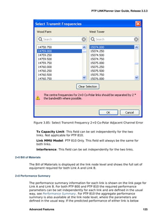 PTP LINKPlanner User Guide, Release 3.3.3




               Figure 3.85: Select Transmit Frequency 2+0 Co-Polar Adjacent Channel Error


                 Tx Capacity Limit: This ﬁeld can be set independently for the two
                 links. Not applicable for PTP 810.
                 Link MMU Model: PTP 810 Only. This ﬁeld will always be the same for
                 both links.
                 Interference: This ﬁeld can be set independently for the two links.

2+0 Bill of Materials

           The Bill of Materials is displayed at the link node level and shows the full set of
           equipment required for both Link A and Link B.

2+0 Performance Summary

           The performance summary information for each link is shown on the link page for
           Link A and Link B. For both PTP 800 and PTP 810 the required performance
           parameters can be set independently for each link and are deﬁned in the usual
           way, see Performance Summary. For PTP 810 the aggregate performance
           summary is also available at the link node level, where the parameters are
           deﬁned in the usual way. If the predicted performance of either link is below

           Advanced Features                                                                     125
 