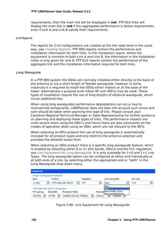 PTP LINKPlanner User Guide, Release 3.3.3


         requirements, then the main link will be displayed in red. PTP 810 links will
         display the main link in red if the aggregated performance is below requirements,
         even if Link A and Link B satisfy their requirements.

2+0 Reports

         The reports for 2+0 conﬁgurations are created at the link node level in the usual
         way, see Creating Reports. PTP 800 reports contain the performance and
         installation information for both links. In the installation report, where the
         equipment is common to both Link A and Link B, the information in the installation
         notes is only given for Link A. PTP 810 reports contain the performance of the
         aggregate link and the installation information required for both links.

Long Waveguide

         In a PTP 800 system the ODUs are normally installed either directly to the back of
         the antenna or via a short length of ﬂexible waveguide, however in some
         instances it is required to install the ODUs either indoors or at the base of the
         tower. Alternatively a purpose built indoor RF unit (IRFU) may be used. These
         types of installation require the use of long lengths of elliptical waveguide, which
         incurs additional loss.
         When using long waveguides performance degradations can occur due to
         mismatched components. LINKPlanner does not take into account such errors and
         care should be taken when planning this type of link. Please consult your
         Cambium Regional Technical Manager or Sales Representative for further guidance
         on planning and deploying these types of links. The performance impacts are
         more severe when using the ODU’s and hence there are also constraints on the
         modes of operation when using an ODU, which are not relevant to the IRFU.
         When selecting an IRFU product the use of long waveguide is automatically
         included for all product types and only restricts the antenna selection and
         provides the detailed losses form.
         When selecting an ODU product there is a speciﬁc long waveguide feature, which
         is enabled by selecting either 6 or 11 GHz bands, ODU-A and the FCC regulation,
         see Link Equipment for Long Waveguide. It is only available for 1+0 and 1+1 Link
         Types. The long waveguide option can be conﬁgured at either end individually or
         at both ends of a link, by selecting either the appropriate end or “both” in the
         Long Waveguide drop down menu.




                           Figure 3.86: Link Equipment for Long Waveguide



          126                                                Chapter 3. Using PTP LINKPlanner
 