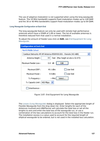 PTP LINKPlanner User Guide, Release 3.3.3




         The use of adaptive modulation is not supported when using the long waveguide
         feature. The 10 MHz bandwidth supports ﬁxed modulation modes up to 128 QAM
         and the 30 or 40 MHz bandwidths support ﬁxed modulation modes up to 64 QAM.

Long Waveguide Conﬁguration at Each End

         The long waveguide feature can only be used with remote high performance
         antennas which have a VSWR of 1.06 or lower. The list of available antennas is
         therefore reduced from that used in a normal installation.
         To adjust the amount of Feeder Loss click on Edit, see End Equipment for Long
         Waveguide.




                          Figure 3.87: End Equipment for Long Waveguide




         The Losses (Long Waveguide) dialog is displayed. Select the appropriate length of
         Flexible Waveguide from the drop down list. Enter lengths for each of the
         distances involved and LINKPlanner will calculate the total loss or set all the
         lengths to zero and enter the total loss of the waveguide run, or use a
         combination of the two calculations to account for the total loss in the feeder run.
         The installation excess is a value used to account for the required length of
         elliptical waveguide to be ordered, but is not used in the installed loss calculation.




         Advanced Features                                                                  127
 