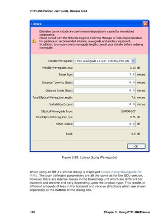 PTP LINKPlanner User Guide, Release 3.3.3




                      Figure 3.88: Losses (Long Waveguide)




When using an IRFU a similar dialog is displayed Losses (Long Waveguide for
IRFU). The user deﬁnable parameters are all the same as for the ODU version,
however there are internal losses in the branching unit which are different for
transmit and receive and vary depending upon the product type. This results in
different amounts of loss in the transmit and receive directions which are shown
separately at the bottom of the dialog box.




128                                               Chapter 3. Using PTP LINKPlanner
 